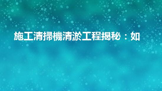 施工清掃機清淤工程揭秘：如何有效提升水體質(zhì)量與生態(tài)修復？